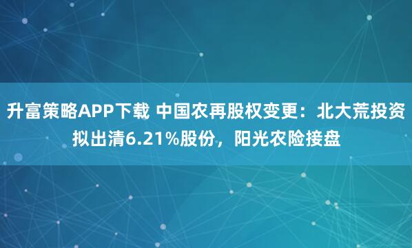 升富策略APP下载 中国农再股权变更：北大荒投资拟出清6.21%股份，阳光农险接盘