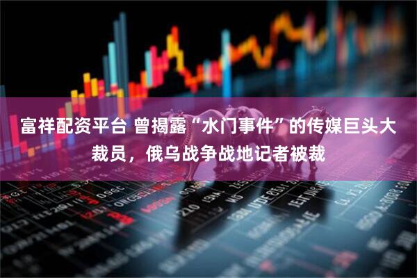富祥配资平台 曾揭露“水门事件”的传媒巨头大裁员，俄乌战争战地记者被裁