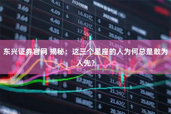 东兴证券官网 揭秘：这三个星座的人为何总是敢为人先？